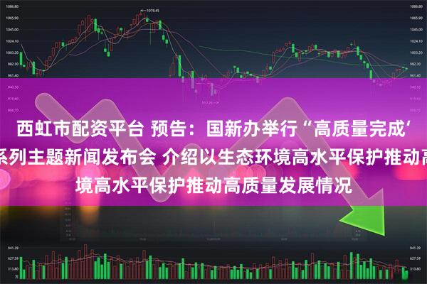 西虹市配资平台 预告：国新办举行“高质量完成‘十四五’规划”系列主题新闻发布会 介绍以生态环境高水平保护推动高质量发展情况