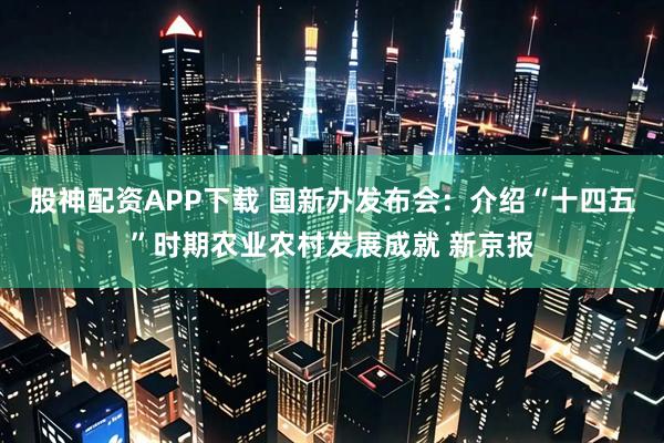 股神配资APP下载 国新办发布会：介绍“十四五”时期农业农村发展成就 新京报