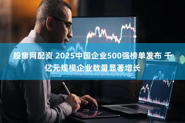 股窜网配资 2025中国企业500强榜单发布 千亿元规模企业数量显著增长