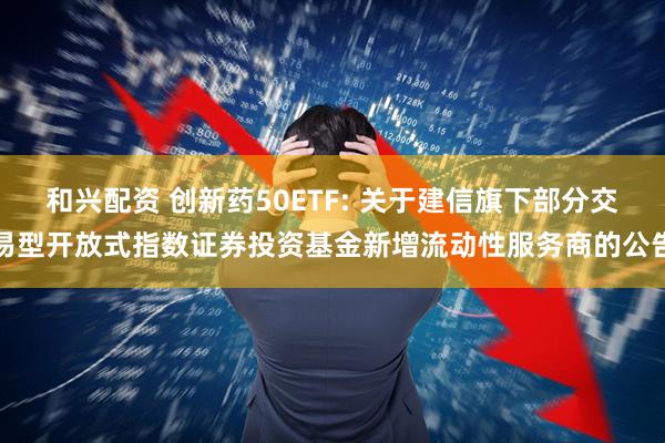 和兴配资 创新药50ETF: 关于建信旗下部分交易型开放式指数证券投资基金新增流动性服务商的公告