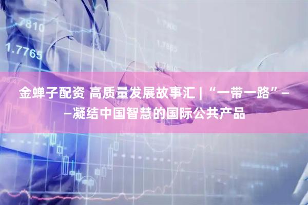 金蝉子配资 高质量发展故事汇 | “一带一路”——凝结中国智慧的国际公共产品