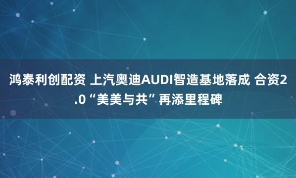 鸿泰利创配资 上汽奥迪AUDI智造基地落成 合资2.0“美美与共”再添里程碑