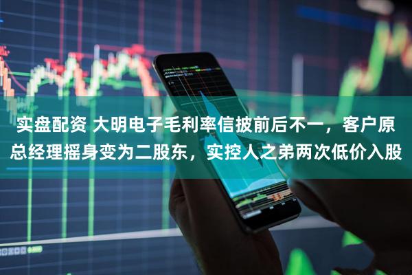 实盘配资 大明电子毛利率信披前后不一，客户原总经理摇身变为二股东，实控人之弟两次低价入股