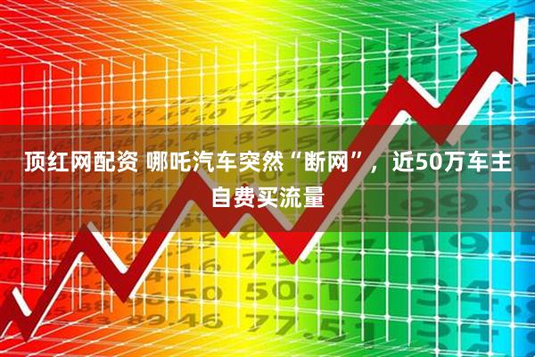 顶红网配资 哪吒汽车突然“断网”，近50万车主自费买流量