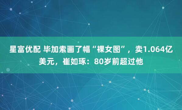 星富优配 毕加索画了幅“裸女图”，卖1.064亿美元，崔如琢：80岁前超过他