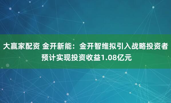 大赢家配资 金开新能：金开智维拟引入战略投资者 预计实现投资收益1.08亿元