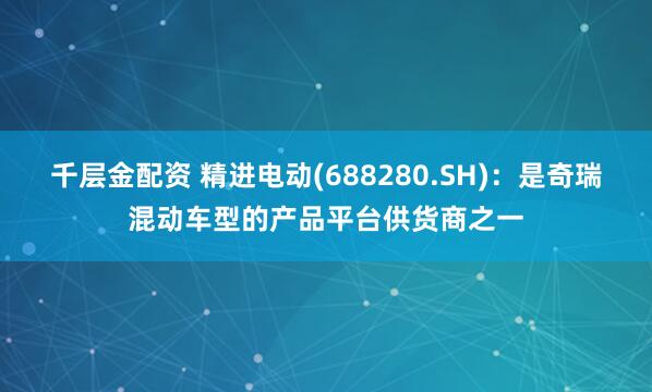 千层金配资 精进电动(688280.SH)：是奇瑞混动车型的产品平台供货商之一